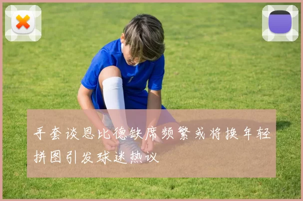 手套谈恩比德缺席频繁或将换年轻拼图引发球迷热议