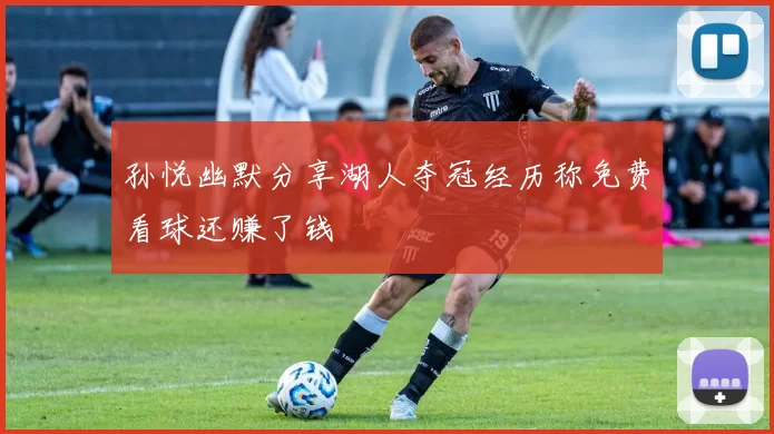 孙悦幽默分享湖人夺冠经历称免费看球还赚了钱