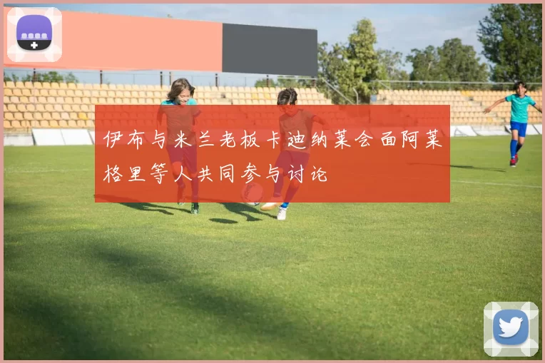 伊布与米兰老板卡迪纳莱会面阿莱格里等人共同参与讨论