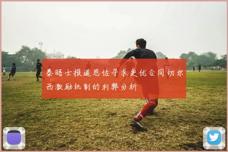 泰晤士报道恩佐寻求更优合同切尔西激励机制的利弊分析