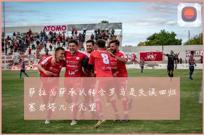 萨拉戈萨承认转会罗马是失误回归塞尔塔几乎无望