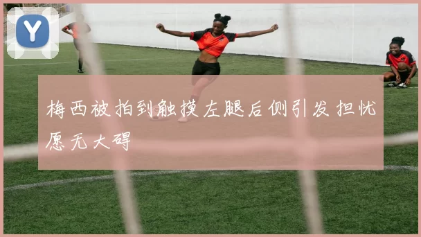梅西被拍到触摸左腿后侧引发担忧愿无大碍