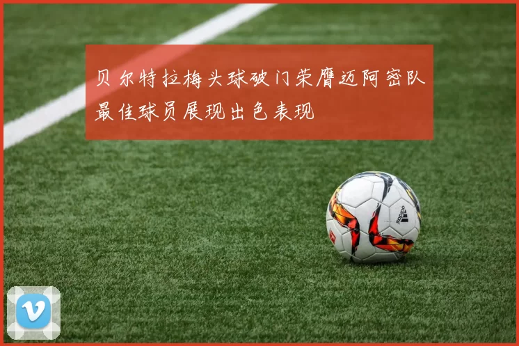 贝尔特拉梅头球破门荣膺迈阿密队最佳球员展现出色表现
