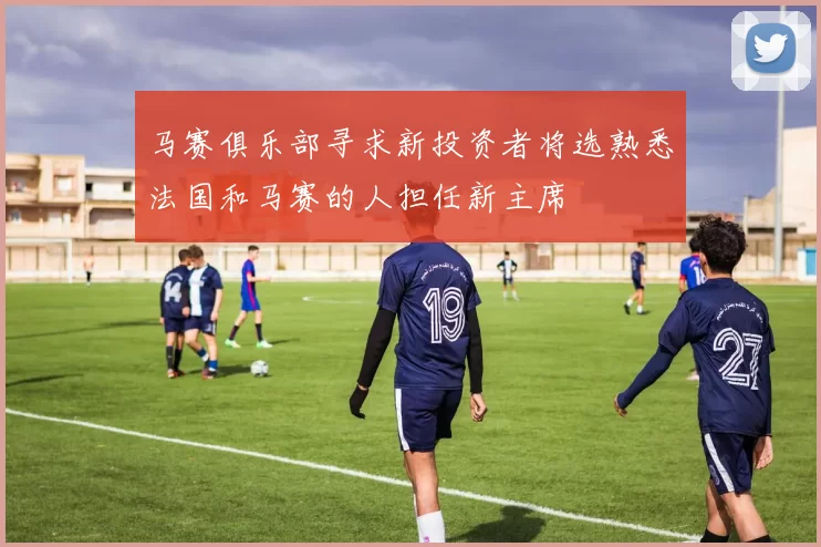 马赛俱乐部寻求新投资者将选熟悉法国和马赛的人担任新主席