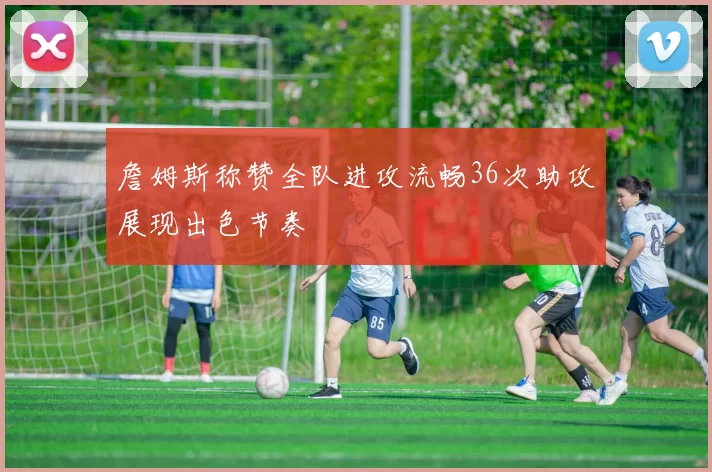 詹姆斯称赞全队进攻流畅36次助攻展现出色节奏