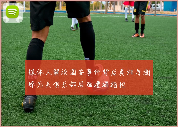 媒体人解读国安事件背后真相与谢峰无关俱乐部层面遭遇指控