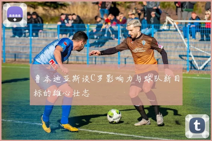 鲁本迪亚斯谈C罗影响力与球队新目标的雄心壮志