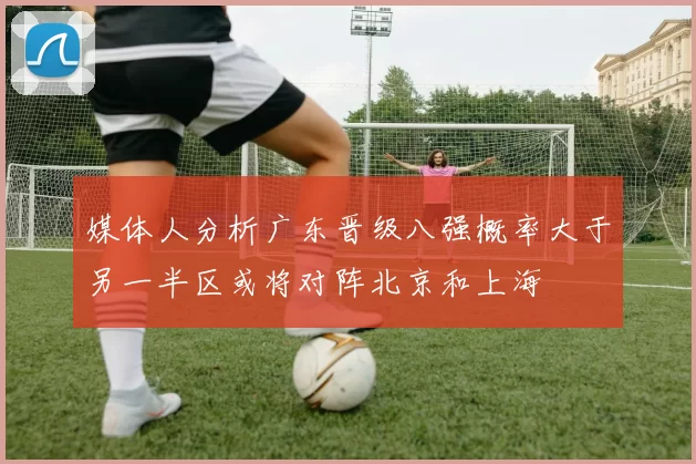 媒体人分析广东晋级八强概率大于另一半区或将对阵北京和上海