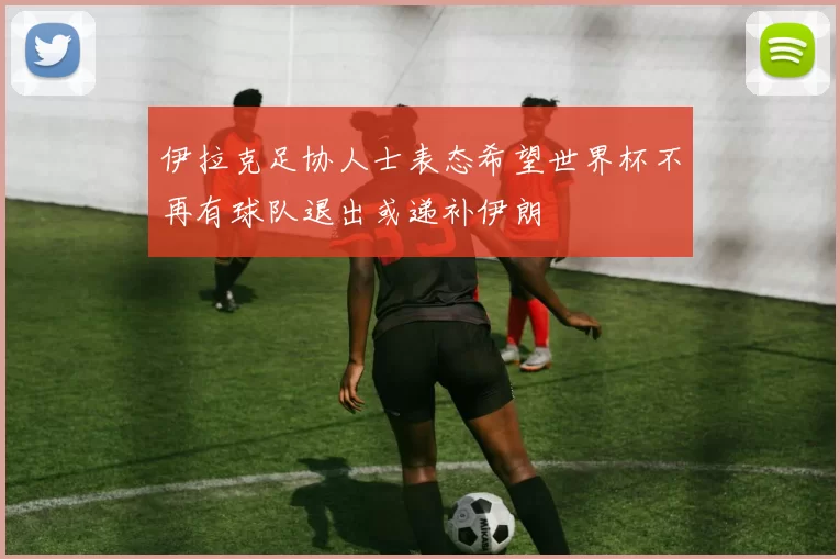 伊拉克足协人士表态希望世界杯不再有球队退出或递补伊朗