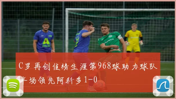 C罗再创佳绩生涯第968球助力球队半场领先阿科多1-0