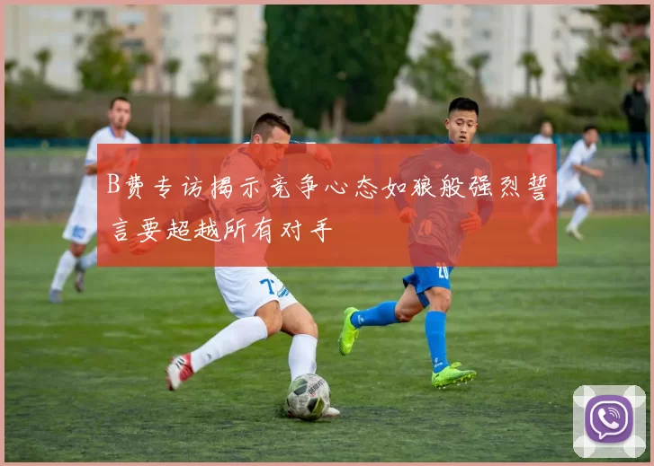 B费专访揭示竞争心态如狼般强烈誓言要超越所有对手