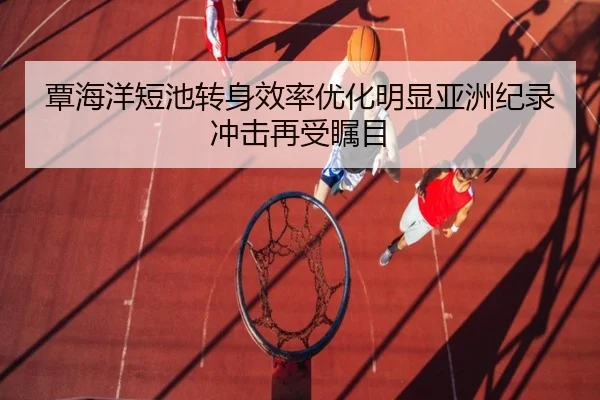 覃海洋短池转身效率优化明显亚洲纪录冲击再受瞩目